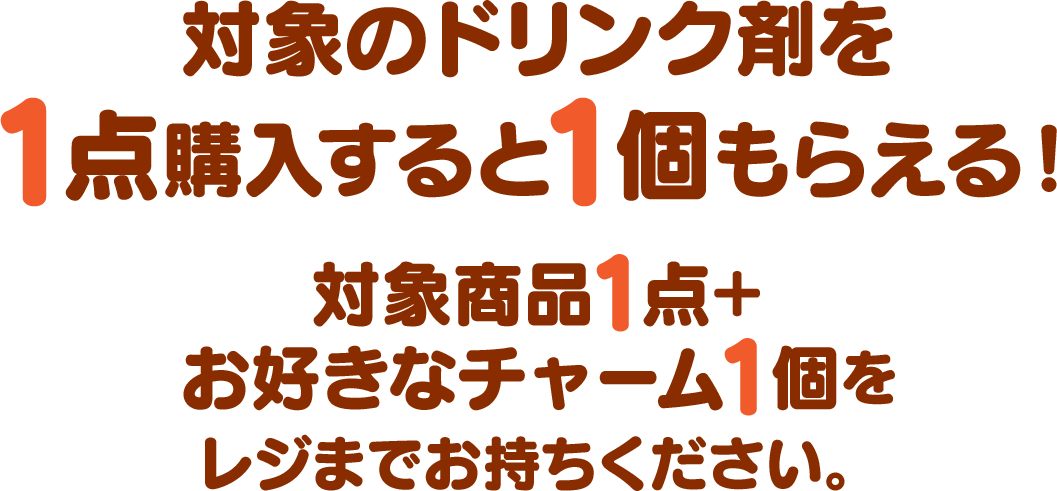 対象のドリンク剤を1点購入すると1個もらえる！対象商品1点＋お好きなチャーム1個をレジまでお持ちください。