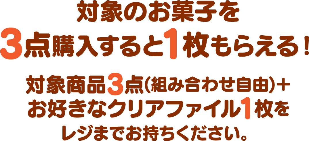 対象のお菓子を3点購入すると1枚もらえる！対象商品3点(組み合わせ自由)＋お好きなクリアファイル1枚をレジまでお持ちください。