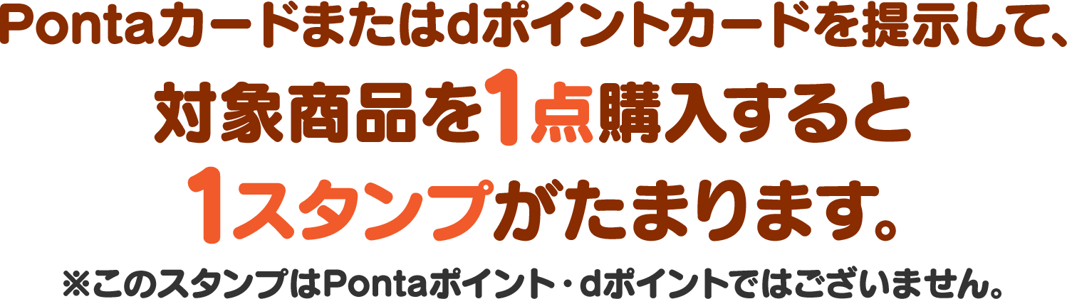 Pontaカードまたはdポイントカードを提示して、対象商品を1点購入すると1スタンプがたまります。※このスタンプはPontaポイント・dポイントではございません。