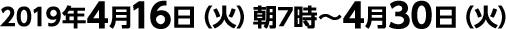 2019年4月16日（火）朝7時～4月30日（火）