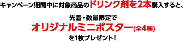 キャンペーン期間中に対象商品のドリンク剤を2本購入すると、先着・数量限定でオリジナルミニポスター(全4種)を1枚プレゼント！