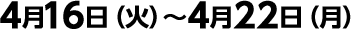 4月16日（火）～4月22日（月）