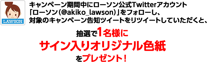 応募期間中にローソン公式Twitterアカウント「ローソン (@akiko_lawson)」をフォローし、対象のキャンペーン告知ツイートをリツイートしていただくと、抽選で1名様にサイン入りオリジナル色紙をプレゼント！