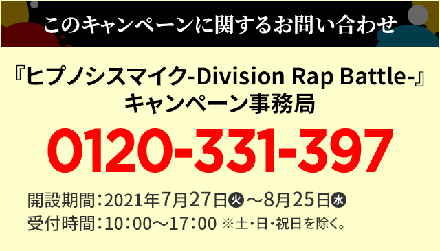 このキャンペーンに関するお問い合わせ 『ヒプノシスマイク-Division Rap Battle-』 キャンペーン事務局 0120-331-397 開設期間：2021年7月27日(火)～8月25日(水)受付時間：10：00～17：00 ※土・日・祝日を除く。