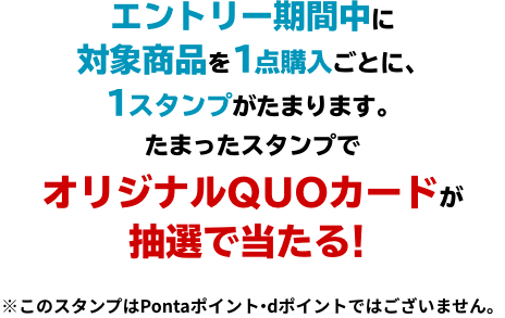 エントリー期間中に対象商品を1点購入ごとに、1スタンプがたまります。 たまったスタンプでオリジナルQUOカードが抽選で当たる！ ※このスタンプはPontaポイント・dポイントではございません。