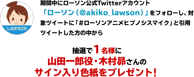 期間中にローソン公式Twitterアカウント「ローソン(@akiko_lawson)」をフォローし、対象ツイートに「#ローソンアニメヒプノシスマイク」と引用ツイートした方の中から抽選で1名様に山田一郎役・木村昴さんのサイン入り色紙をプレゼント!