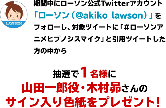 期間中にローソン公式Twitterアカウント「ローソン（@akiko_lawson）」をフォローし、対象ツイートに「#ローソンアニメヒプノシスマイク」と引用ツイートした方の中から抽選で1名様に山田一郎役・木村昴さんのサイン入り色紙をプレゼント！