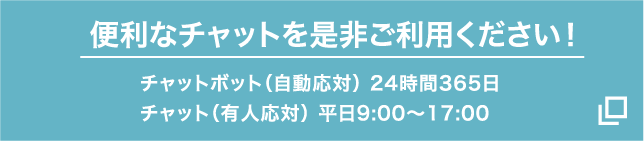 便利な「チャット」を是非ご利用ください！ チャットボット（自動応対）24時間365日 チャット（有人応対）平日9:00～17:00