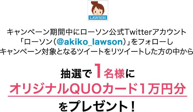 キャンペーン期間中にローソン公式Twitterアカウント「ローソン（@akiko_lawson）」をフォローしキャンペーン対象となるツイートをリツイートした方の中から抽選で1名様にオリジナルQUOカード1万円分をプレゼント！