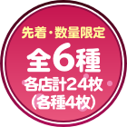 先着・数量限定 全6種各店計24枚（各種4枚）