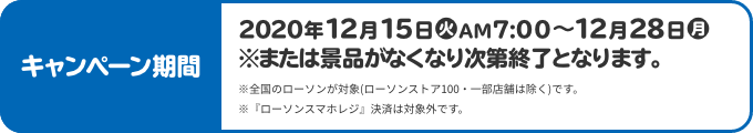 キャンペーン期間 2020年12月15日(火)AM7:00〜12月28日(月) ※または景品がなくなり次第終了となります。 ※全国のローソンが対象(ローソンストア100・一部店舗は除く)です。 ※『ローソンスマホレジ』決済は対象外です。