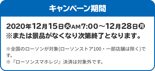 キャンペーン期間 2020年12月15日(火)AM7:00〜12月28日(月) ※または景品がなくなり次第終了となります。 ※全国のローソンが対象(ローソンストア100・一部店舗は除く)です。 ※『ローソンスマホレジ』決済は対象外です。