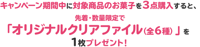 キャンペーン期間中に対象商品のお菓子を3点購入すると、先着・数量限定で「オリジナルクリアファイル（全6種）」を1枚プレゼント！