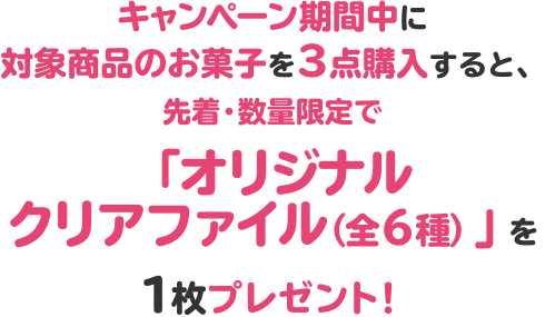 キャンペーン期間中に対象商品のお菓子を3点購入すると、先着・数量限定で「オリジナルクリアファイル（全6種）」を1枚プレゼント！