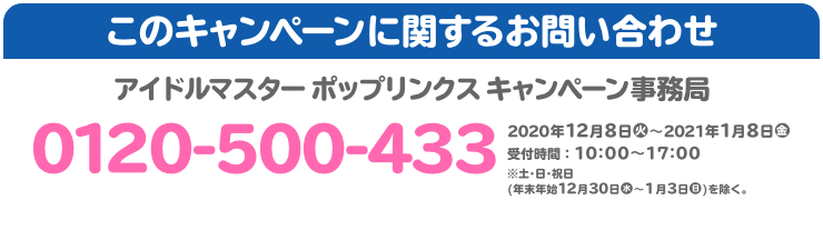 このキャンペーンに関するお問い合わせ アイドルマスター ポップリンクス キャンペーン事務局 0120-500-433 2020年12月8日(火)～2021年1月8日(金) 受付時間：10:00～17:00 ※土･日･祝日(年末年始12月30日(水)〜1月3日(日))を除く。