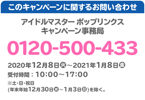 このキャンペーンに関するお問い合わせ アイドルマスター ポップリンクス キャンペーン事務局 0120-500-433 2020年12月8日(火)～2021年1月8日(金) 受付時間：10:00～17:00 ※土･日･祝日(年末年始12月30日(水)〜1月3日(日))を除く。