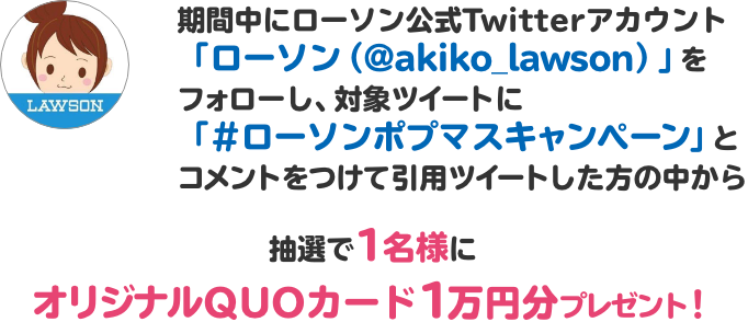 期間中にローソン公式Twitterアカウント「ローソン（@akiko_lawson）」をフォローし、対象ツイートに「#ローソンポプマスキャンペーン」とコメントをつけて引用ツイートした方の中から抽選で1名様にオリジナルQUOカード1万円分プレゼント！