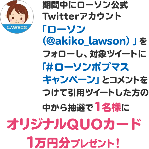 期間中にローソン公式Twitterアカウント「ローソン（@akiko_lawson）」をフォローし、対象ツイートに「#ローソンポプマスキャンペーン」とコメントをつけて引用ツイートした方の中から抽選で1名様にオリジナルQUOカード1万円分プレゼント！