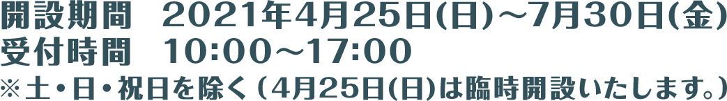 開設期間  2021年4月25日(日)～7月30日(金)　受付時間  10:00～17:00 ※土・日・祝日を除く（4月25日(日)は臨時開設いたします。）