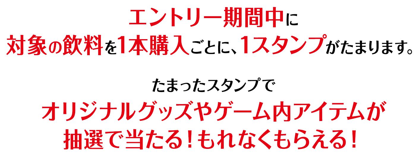 エントリー期間中に対象の飲料を1本購入ごとに、1スタンプがたまります。たまったスタンプでオリジナルグッズやゲーム内アイテムが抽選で当たる！もれなくもらえる！
