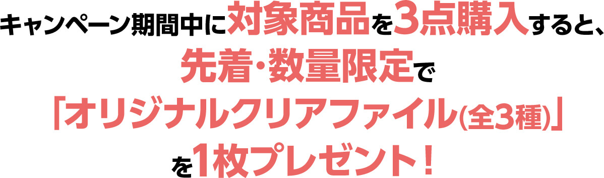 キャンペーン期間中に対象商品を3点購入すると、先着･数量限定で「オリジナルクリアファイル(全3種)」を1枚プレゼント！