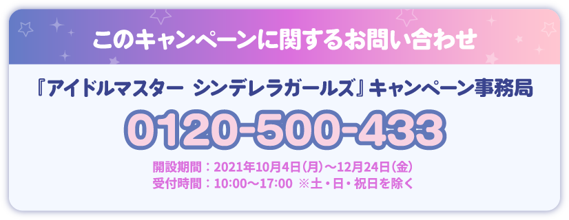 このキャンペーンに関するお問い合わせ 『アイドルマスター シンデレラガールズ』 キャンペーン事務局 0120-500-433 開設期間：2021年10月4日(月)～12月24日(金) 受付時間：10：00～17：00 ※土・日・祝日を除く