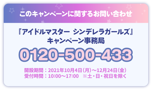 このキャンペーンに関するお問い合わせ 『アイドルマスター シンデレラガールズ』 キャンペーン事務局 0120-500-433 開設期間：2021年10月4日(月)～12月24日(金) 受付時間：10：00～17：00 ※土・日・祝日を除く