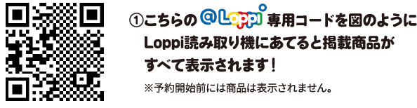 ①こちらのLoppi専用コードを図のようにLoppi読み取り機にあてると掲載商品がすべて表示されます！ ※予約開始前には商品は表示されません。