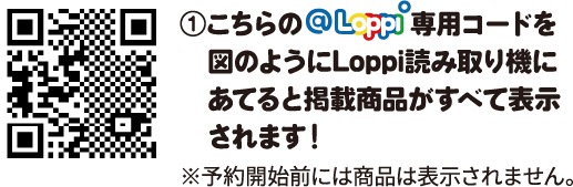 ①こちらのLoppi専用コードを図のようにLoppi読み取り機にあてると掲載商品がすべて表示されます！ ※予約開始前には商品は表示されません。