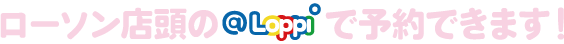 ローソン店頭のLoppiで予約できます！