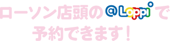 ローソン店頭のLoppiで予約できます！