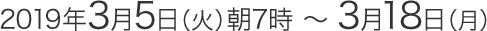 2019年3月5日（火）朝7時～3月18日（月）