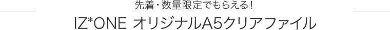 先着・数量限定でもらえる！IZ*ONE オリジナルA5クリアファイル