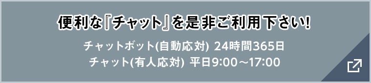 便利な『チャット』を是非ご利用下さい! チャットボット(自動応対) 24時間365日/チャット(有人応対) 平日9:00〜17:00