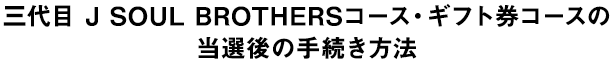 三代目 J SOUL BROTHERSコース・ギフト券コースの当選後の手続き方法