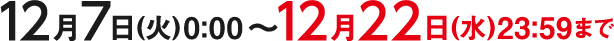 12月7日(火)0:00～12月22日(水)23:59まで