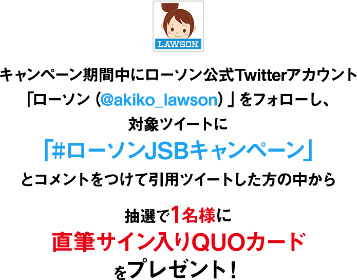 キャンペーン期間中にローソン公式Twitterアカウント「ローソン(@akiko_lawson)」をフォローし、対象ツイートに
「#ローソンJSBキャンペーン」とコメントをつけて引用ツイートした方の中から抽選で1名様に直筆サイン入りQUOカードをプレゼント!