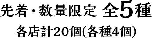 先着・数量限定 全5種　各店計20個(各種4個)