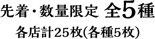 先着・数量限定 全5種　各店計25枚(各種5枚)