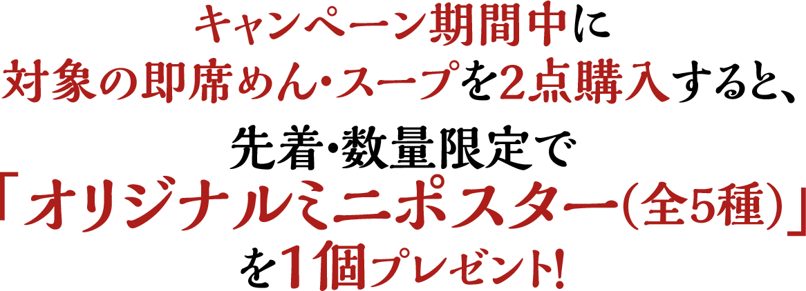 キャンペーン期間中に対象の即席めん・スープを2点購入すると、先着・数量限定で「オリジナルミニポスター(全5種)」を1個プレゼント！