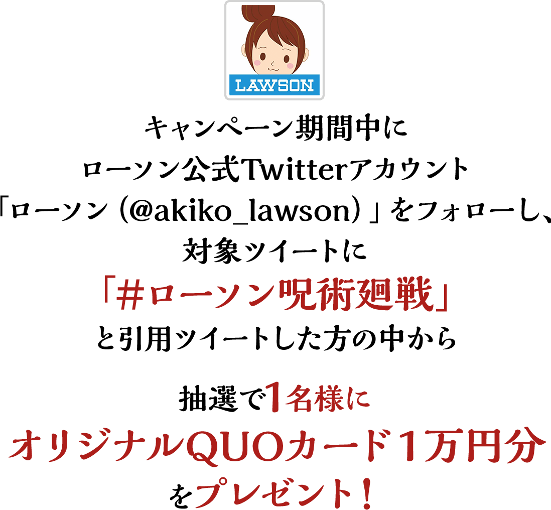 キャンペーン期間中にローソン公式Twitterアカウント「ローソン（@akiko_lawson）」をフォローし、対象ツイートに「#ローソン呪術廻戦」と引用ツイートした方の中から抽選で1名様にオリジナルQUOカード１万円分をプレゼント！