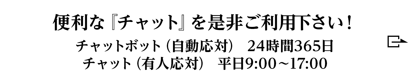 便利な『チャット』を是非ご利用下さい！チャットボット（自動応対） 24時間365日/チャット（有人応対） 平日9:00～17:00