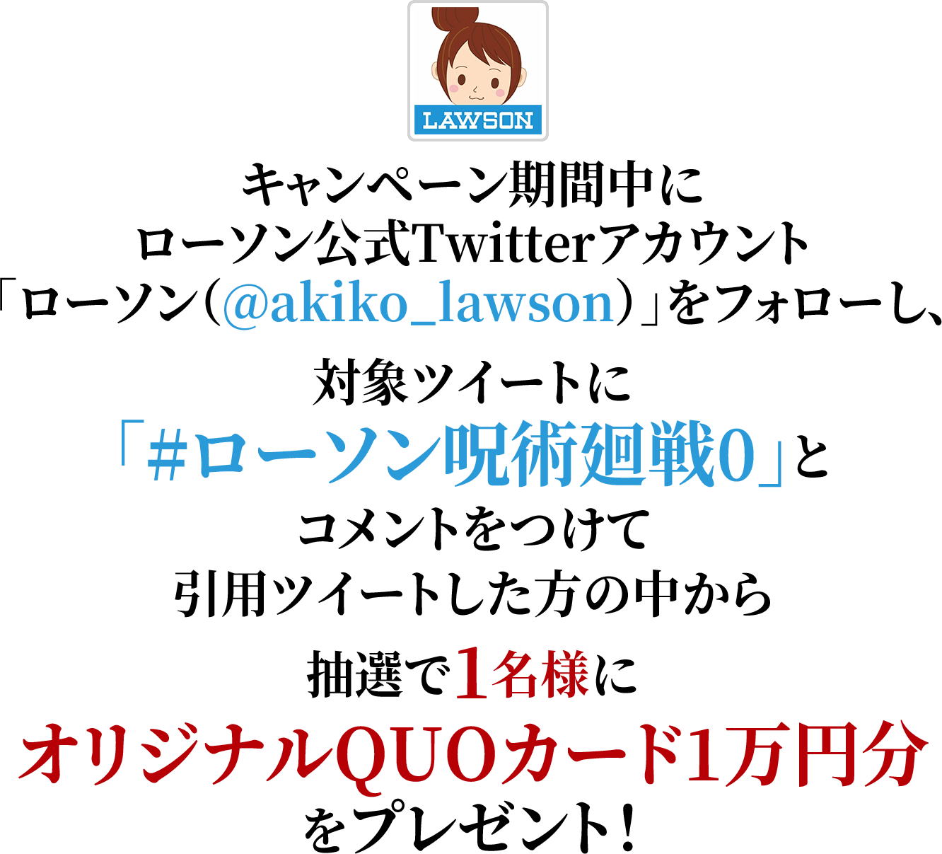 キャンペーン期間中にローソン公式Twitterアカウント「ローソン（@akiko_lawson）」をフォローし、対象ツイートに「#ローソン呪術廻戦0」とコメントをつけて引用ツイートした方の中から抽選で1名様にオリジナルQUOカード1万円分をプレゼント！