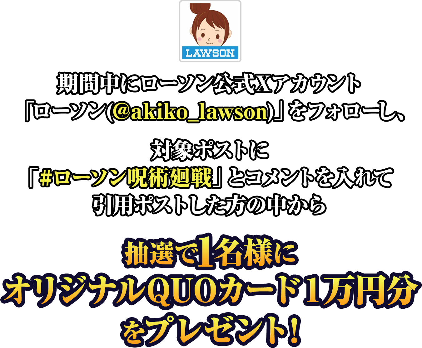 期間中にローソン公式Xアカウント「ローソン(@akiko_lawson)」をフォローし、対象ポストに「#ローソン呪術廻戦」とコメントを入れて引用ポストした方の中から抽選で1名様にオリジナルQUOカード１万円分をプレゼント！