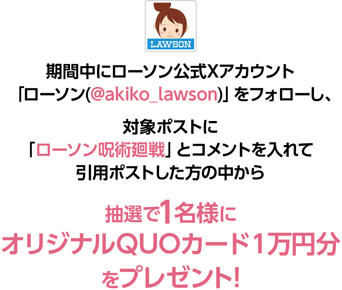 期間中にローソン公式Xアカウント「ローソン(@akiko_lawson)」をフォローし、対象ポストに「ローソン呪術廻戦」とコメントを入れて引用ポストした方の中から抽選で1名様にオリジナルQUOカード１万円分をプレゼント！