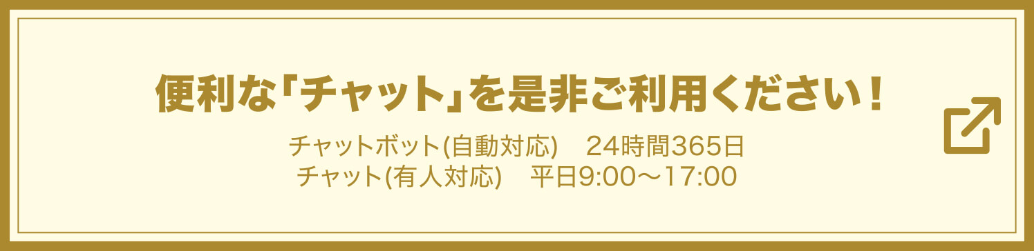 便利な『チャット』を是非ご利用下さい！ チャットボット（自動応対）24時間365日 / チャット（有人応対）平日9:00〜17:00