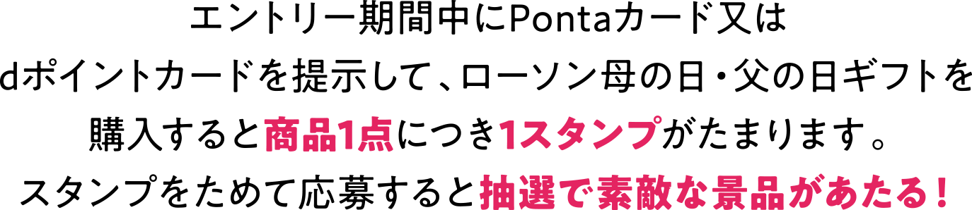エントリー期間中にPontaカード又は dポイントカードを提示して、 ローソン母の日・父の日ギフトを購入すると商品1点につき1スタンプがたまります。 スタンプをためて応募すると抽選で素敵な景品があたる!