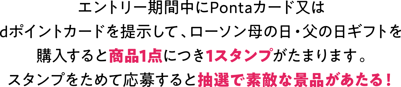 エントリー期間中にPontaカード又は dポイントカードを提示して、 ローソン母の日・父の日ギフトを購入すると商品１点につき1スタンプがたまります。 スタンプをためて応募すると抽選で素敵な景品があたる！