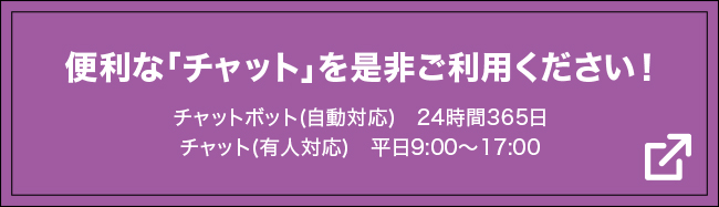 便利な『チャット』を是非ご利用下さい！ チャットボット（自動応対）24時間365日 / チャット（有人応対）平日9:00〜17:00