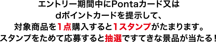 エントリー期間中にPontaカード又は dポイントカードを提示して、 対象商品を1点購入すると1スタンプがたまります。 スタンプをためて応募すると抽選ですてきな景品が当たる！